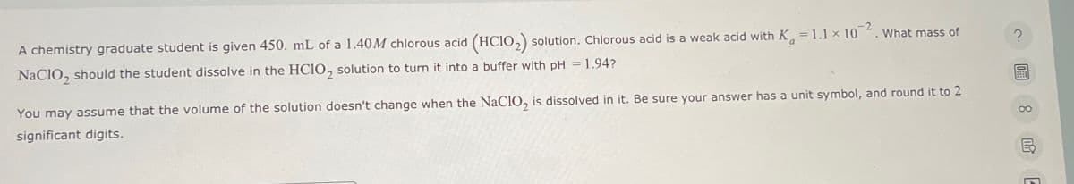 a
A chemistry graduate student is given 450. mL of a 1.40M chlorous acid (HCIO2) solution. Chlorous acid is a weak acid with K = 1.1 x 102. What mass of
NaClO2 should the student dissolve in the HCIO2 solution to turn it into a buffer with pH = 1.94?
You may assume that the volume of the solution doesn't change when the NaClO2 is dissolved in it. Be sure your answer has a unit symbol, and round it to 2
significant digits.
?
8
E
ย