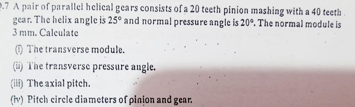 2.7 A pair of parallel helical gears consists of a 20 teeth pinion mashing with a 40 teeth
gear. The helix angle is 25° and normal pressure angle is 20°. The normal module is
3 mm. Calculate
) The transverse module.
(ii) The transversc pressure augle.
(iii) The axial pitch.
(iy) Pitch circle diameters of pinion and gear.
