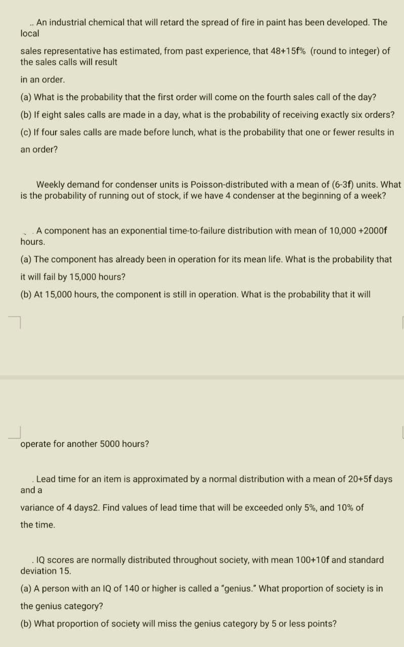 ... An industrial chemical that will retard the spread of fire in paint has been developed. The
local
sales representative has estimated, from past experience, that 48+15f% (round to integer) of
the sales calls will result
in an order.
(a) What is the probability that the first order will come on the fourth sales call of the day?
(b) If eight sales calls are made in a day, what is the probability of receiving exactly six orders?
(c) If four sales calls are made before lunch, what is the probability that one or fewer results in
an order?
Weekly demand for condenser units is Poisson-distributed with a mean of (6-3f) units. What
is the probability of running out of stock, if we have 4 condenser at the beginning of a week?
A component has an exponential time-to-failure distribution with mean of 10,000+2000f
hours.
(a) The component has already been in operation for its mean life. What is the probability that
it will fail by 15,000 hours?
(b) At 15,000 hours, the component is still in operation. What is the probability that it will
operate for another 5000 hours?
Lead time for an item is approximated by a normal distribution with a mean of 20+5f days
and a
variance of 4 days2. Find values of lead time that will be exceeded only 5%, and 10% of
the time.
IQ scores are normally distributed throughout society, with mean 100+10f and standard
deviation 15.
(a) A person with an IQ of 140 or higher is called a "genius." What proportion of society is in
the genius category?
(b) What proportion of society will miss the genius category by 5 or less points?