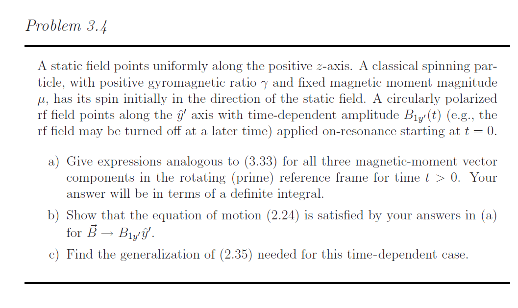 Problem 3.4
A static field points uniformly along the positive z-axis. A classical spinning par-
ticle, with positive gyromagnetic ratio y and fixed magnetic moment magnitude
, has its spin initially in the direction of the static field. A circularly polarized
rf field points along the axis with time-dependent amplitude Big/(t) (e.g., the
rf field may be turned off at a later time) applied on-resonance starting at t 0.
a) Give expressions analogous to (3.33) for all three magnetic-moment vector
components in the rotating (prime) reference frame for time t > 0. Your
answer will be in terms of a definite integral
b) Show that the equation of motion (2.24) is satisfied by your answers in (a)
for BBly
c) Find the generalization of (2.35) needed for this time-dependent case.

