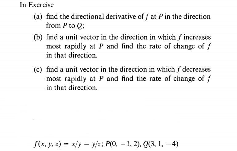In Exercise
(a) find the directional derivative of f at P in the direction
from P to Q;
(b) find a unit vector in the direction in which f increases
most rapidly at P and find the rate of change of f
in that direction.
(c) find a unit vector in the direction in which f decreases
most rapidly at P and find the rate of change of f
in that direction.
f(x, y, z) = x/y – y/z; P(0, – 1, 2), Q(3, 1, – 4)
-
