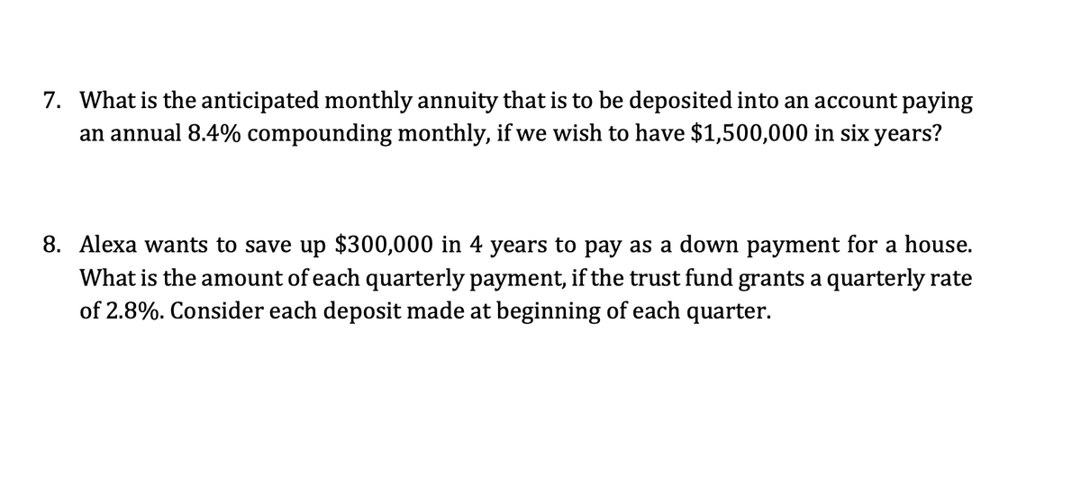 7. What is the anticipated monthly annuity that is to be deposited into an account paying
an annual 8.4% compounding monthly, if we wish to have $1,500,000 in six years?
8. Alexa wants to save up $300,000 in 4 years to pay as a down payment for a house.
What is the amount of each quarterly payment, if the trust fund grants a quarterly rate
of 2.8%. Consider each deposit made at beginning of each quarter.