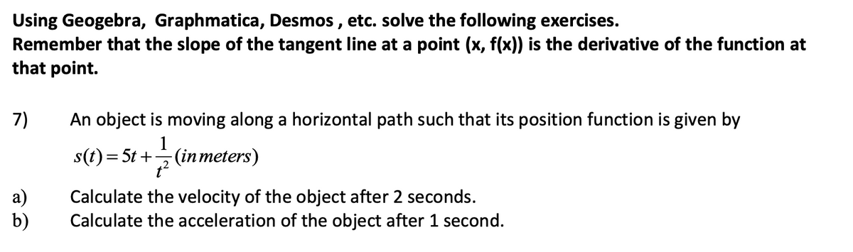 Using Geogebra, Graphmatica, Desmos, etc. solve the following exercises.
Remember that the slope of the tangent line at a point (x, f(x)) is the derivative of the function at
that point.
7)
a)
b)
An object is moving along a horizontal path such that its position function is given by
1
s(t) = 5t+ (in meters)
t²
Calculate the velocity of the object after 2 seconds.
Calculate the acceleration of the object after 1 second.