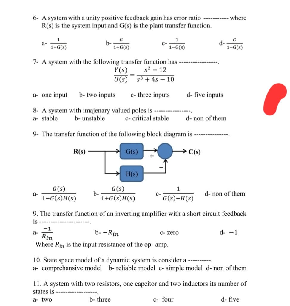 6- A system with a unity positive feedback gain has error ratio ----------- where
R(s) is the system input and G(s) is the plant transfer function.
a-
a-
1
1+G(s)
a-
7- A system with the following transfer function has
s² - 12
S3+ 4s 10
R(s)
b-
G(s)
1-G(s)H(s)
a- one input b-two inputs c- three inputs
8- A system with imajenary valued poles is
a- stable
b- unstable
c- critical stable
9- The transfer function of the following block diagram is
b-
G
1+G(s)
Y(s)
U(s)
G(s)
H(s)
G(s)
1+G(s)H(s)
C-
b- three
1
1-G(s)
+
-1
b--Rin
Rin
Where Rin is the input resistance of the op- amp.
1
G(s)-H(s)
c- zero
d- five inputs
d-
d- non of them
→ C(s)
9. The transfer function of an inverting amplifier with a short circuit feedback
is
c- four
G
1-G(s)
d- non of them
10. State space model of a dynamic system is consider a
a- comprehensive model b- reliable model c- simple model d- non of them
d- -1
11. A system with two resistors, one capcitor and two inductors its number of
states is
a- two
d- five