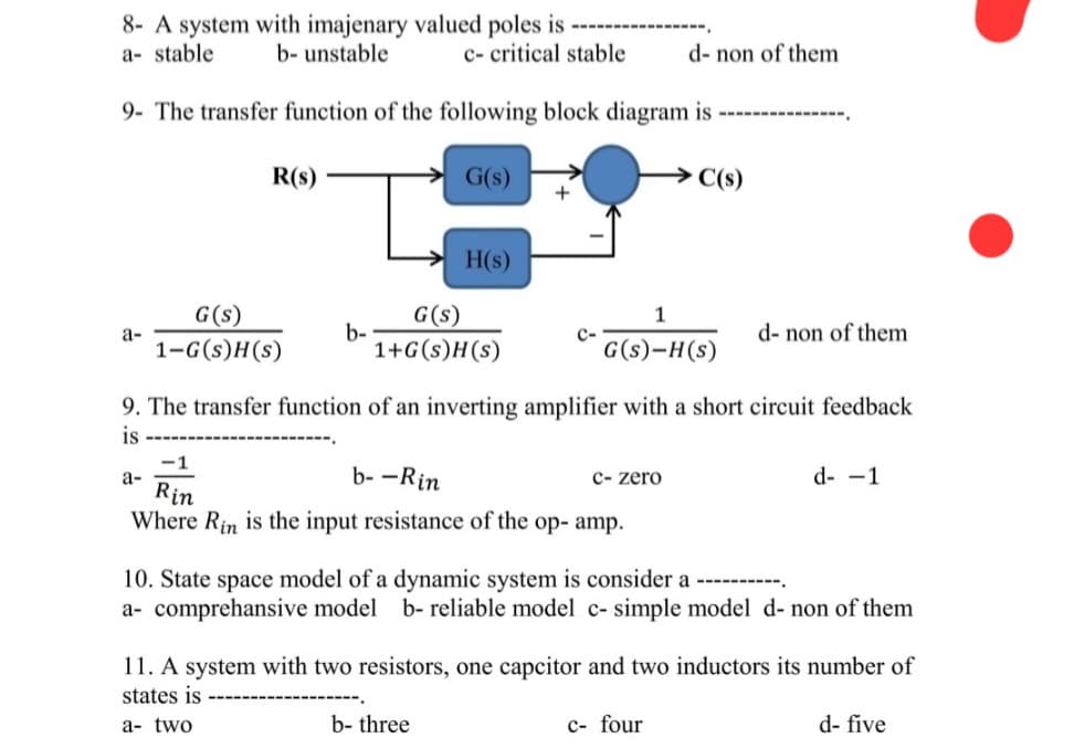 8- A system with imajenary valued poles is
a- stable b- unstable
c- critical stable
9- The transfer function of the following block diagram is
G(s)
→C(s)
a-
R(s)
G(s)
1-G(s)H(s)
a-
b-
H(s)
G(s)
1+G(s)H(s)
+
-1
b--Rin
Rin
Where Rin is the input resistance of the op- amp.
1
G(s)-H(s)
9. The transfer function of an inverting amplifier with a short circuit feedback
is
b- three
d- non of them
c- zero
d- non of them
10. State space model of a dynamic system is consider a ----------.
a- comprehensive model b- reliable model c- simple model d- non of them
c- four
d--1
11. A system with two resistors, one capcitor and two inductors its number of
states is
a- two
d- five