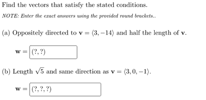 Find the vectors that satisfy the stated conditions.
NOTE: Enter the ezact answers using the provided round brackets.
(a) Oppositely directed to v = (3, –14) and half the length of v.
w = (?, ?)
(b) Length v5 and same direction as v = (3,0, –1).
w = (?,?, ?)
