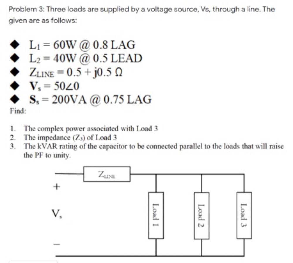 Problem 3: Three loads are supplied by a voltage source, Vs, through a line. The
given are as follows:
L1 = 60W @ 0.8 LAG
L2 = 40W @ 0.5 LEAD
ZLINE = 0.5 + j0.5 Q
V, = 5040
S. = 200VA @ 0.75 LAG
Find:
1. The complex power associated with Load 3
2. The impedance (Z3) of Load 3
3. The KVAR rating of the capacitor to be connected parallel to the loads that will raise
the PF to unity.
ZINE
+
V,
Load 3
Load 2
Load I
