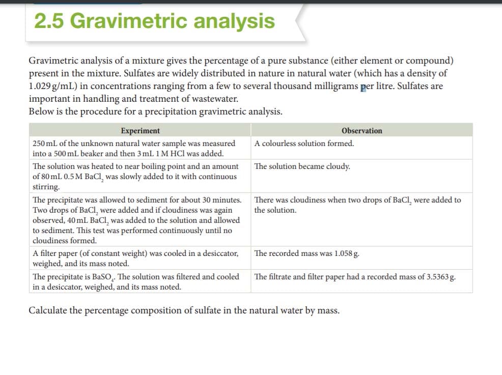 2.5 Gravimetric analysis
Gravimetric analysis of a mixture gives the percentage of a pure substance (either element or compound)
present in the mixture. Sulfates are widely distributed in nature in natural water (which has a density of
1.029 g/mL) in concentrations ranging from a few to several thousand milligrams per litre. Sulfates are
important in handling and treatment of wastewater.
Below is the procedure for a precipitation gravimetric analysis.
Experiment
Observation
250 mL of the unknown natural water sample was measured
A colourless solution formed.
into a 500 mL beaker and then 3 mL 1 M HCl was added.
The solution was heated to near boiling point and an amount
of 80 mL 0.5 M BaCl, was slowly added to it with continuous
stirring.
The solution became cloudy.
The precipitate was allowed to sediment for about 30 minutes.
Two drops of BaCl, were added and if cloudiness was again
observed, 40 mL BaCl, was added to the solution and allowed
to sediment. This test was performed continuously until no
cloudiness formed.
There was cloudiness when two drops of BaCl, were added to
the solution.
A filter paper (of constant weight) was cooled in a desiccator,
weighed, and its mass noted.
The recorded mass was 1.058g.
The precipitate is BaSO,. The solution was filtered and cooled
in a desiccator, weighed, and its mass noted.
The filtrate and filter paper had a recorded mass of 3.5363g.
Calculate the percentage composition of sulfate in the natural water by mass.
