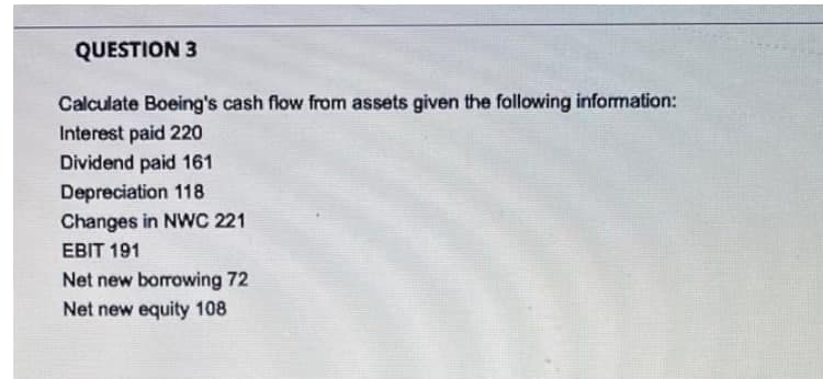QUESTION 3
Calculate Boeing's cash flow from assets given the following information:
Interest paid 220
Dividend paid 161
Depreciation 118
Changes in NWC 221
EBIT 191
Net new borrowing 72
Net new equity 108

