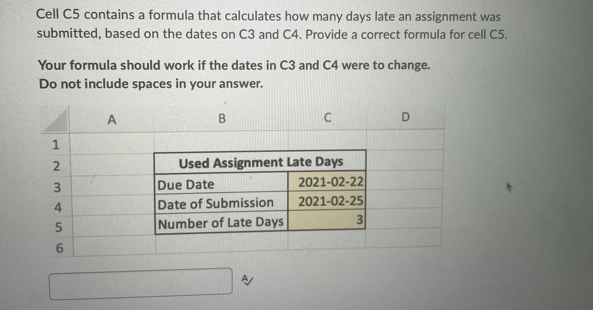 Cell C5 contains a formula that calculates how many days late an assignment was
submitted, based on the dates on C3 and C4. Provide a correct formula for cell C5.
Your formula should work if the dates in C3 and C4 were to change.
Do not include spaces in your answer.
1
445 WN
3
6
A
B
Used Assignment Late Days
Due Date
Date of Submission
Number of Late Days
C
A/
2021-02-22
2021-02-25
3
D