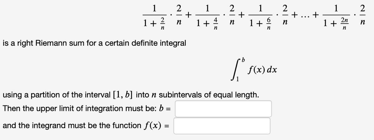 1
+
1+ 4
2
1
+
1+ 6
1
+
2n
+ 2
1 +
n
n
n
n
is a right Riemann sum for a certain definite integral
f(x) dx
using a partition of the interval [1, b] into n subintervals of equal length.
Then the upper limit of integration must be: b =
and the integrand must be the function f(x) =
