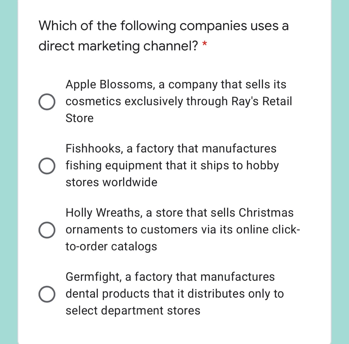 Which of the following companies uses a
direct marketing channel?
Apple Blossoms, a company that sells its
O cosmetics exclusively through Ray's Retail
Store
Fishhooks, a factory that manufactures
O fishing equipment that it ships to hobby
stores worldwide
Holly Wreaths, a store that sells Christmas
ornaments to customers via its online click-
to-order catalogs
Germfight, a factory that manufactures
dental products that it distributes only to
select department stores
