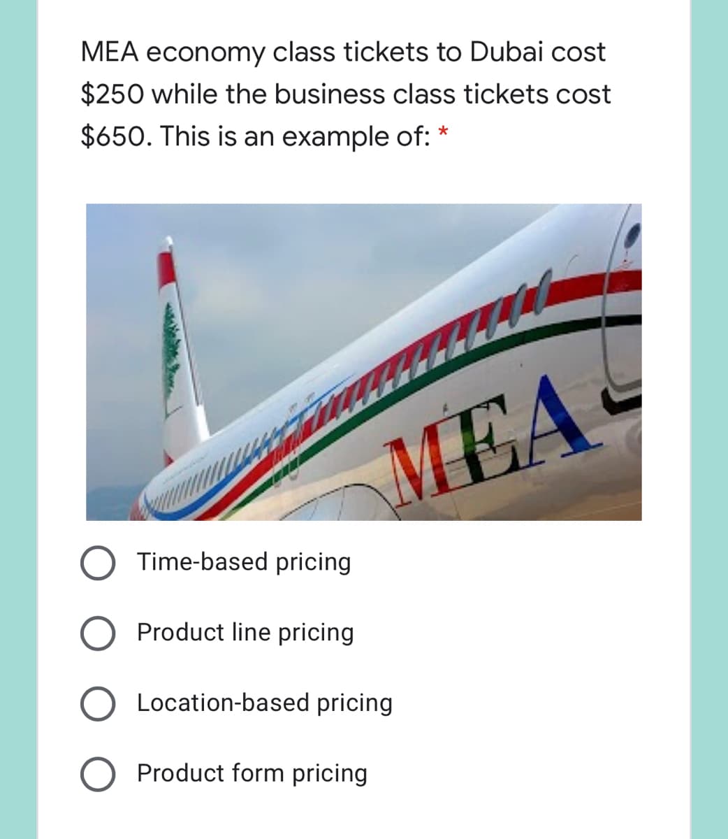MEA economy class tickets to Dubai cost
$250 while the business class tickets cost
$650. This is an example of: *
MEA
Time-based pricing
Product line pricing
Location-based pricing
Product form pricing
