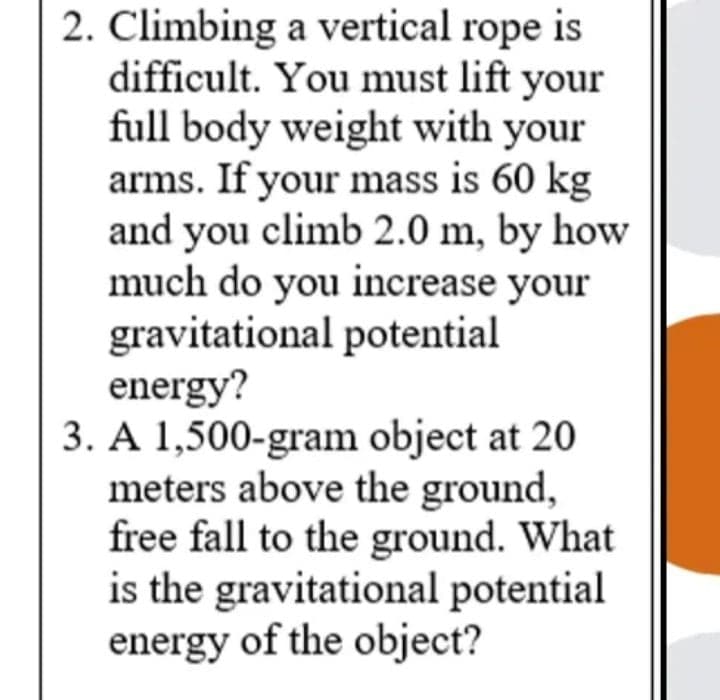 2. Climbing a vertical rope is
difficult. You must lift your
full body weight with your
arms. If your mass is 60 kg
and you climb 2.0 m, by how
much do you increase your
gravitational potential
energy?
3. A 1,500-gram object at 20
meters above the ground,
free fall to the ground. What
is the gravitational potential
energy of the object?
