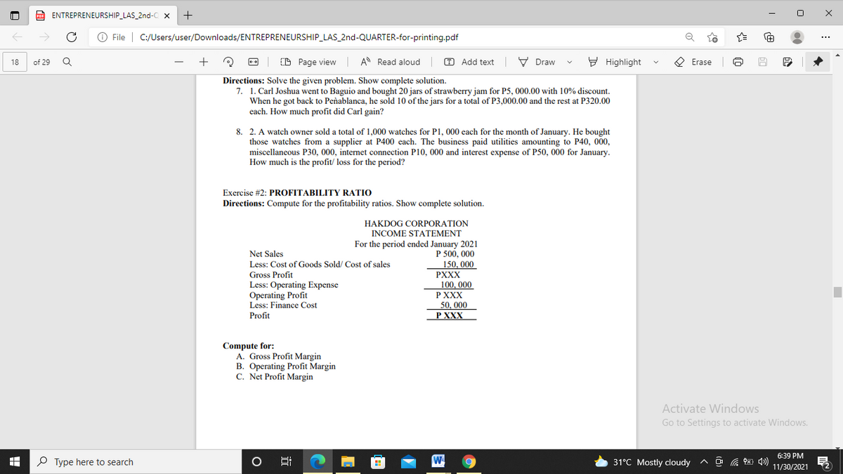 ENTREPRENEURSHIP_LAS_2nd-C x
+
O File | C:/Users/user/Downloads/ENTREPRENEURSHIP_LAS_2nd-QUARTER-for-printing.pdf
...
(D Page view A Read aloud
O Add text | V Draw
9 Highlight
O Erase
18
of 29
Directions: Solve the given problem. Show complete solution.
7. 1. Carl Joshua went to Baguio and bought 20 jars of strawberry jam for P5, 000.00 with 10% discount.
When he got back to Peñablanca, he sold 10 of the jars for a total of P3,000.00 and the rest at P320.00
each. How much profit did Carl gain?
8. 2. A watch owner sold a total of 1,000 watches for P1, 000 each for the month of January. He bought
those watches from a supplier at P400 each. The business paid utilities amounting to P40, 000,
miscellaneous P30, 000, internet connection P10, 000 and interest expense of P50, 000 for January.
How much is the profit/ loss for the period?
Exercise #2: PROFITABILITY RATIO
Directions: Compute for the profitability ratios. Show complete solution.
HAKDOG CORPORATION
INCOME STATEMENT
For the period ended January 2021
P 500, 000
Net Sales
150, 000
PXXX
100, 000
Р XXX
Less: Cost of Goods Sold/ Cost of sales
Gross Profit
Less: Operating Expense
Operating Profit
Less: Finance Cost
Profit
50, 000
Р XXX
Compute for:
A. Gross Profit Margin
B. Operating Profit Margin
C. Net Profit Margin
Activate Windows
Go to Settings to activate Windows.
6:39 PM
P Type here to search
Hi
31°C Mostly cloudy
11/30/2021
