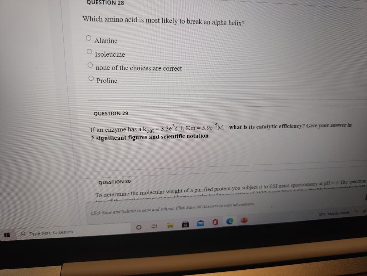 QUESTION 28
Which amino acid is most likely to break an alpha helix?
Alanine
Isoleucine
none of the choices are correct
Proline
QUESTION 29
If an enzyme has a kcat = 3.3e's-1, Km = 5.9e M, what is its catalytic efficiency? Give your answer in
2 significant figures and scientific notation
QUESTION 30
To determine the molecular weight of a purified protein you subject it to ESI mass spectrometry at pH=2. The spectrum
i t aiahbeni aln hain m tian
Click Save and Submit to save and submit. Click Save All Answers to save all ansuers.
786 Mostly cloudy
9 Type here to search
