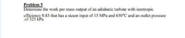 Problem 5
Determine the work per mass output of an adiabatic turbine with isentropic
eficiency 0.83 that has a steam input of 15 MPa and 650°C and an outlet pressure
of 325 kPa
