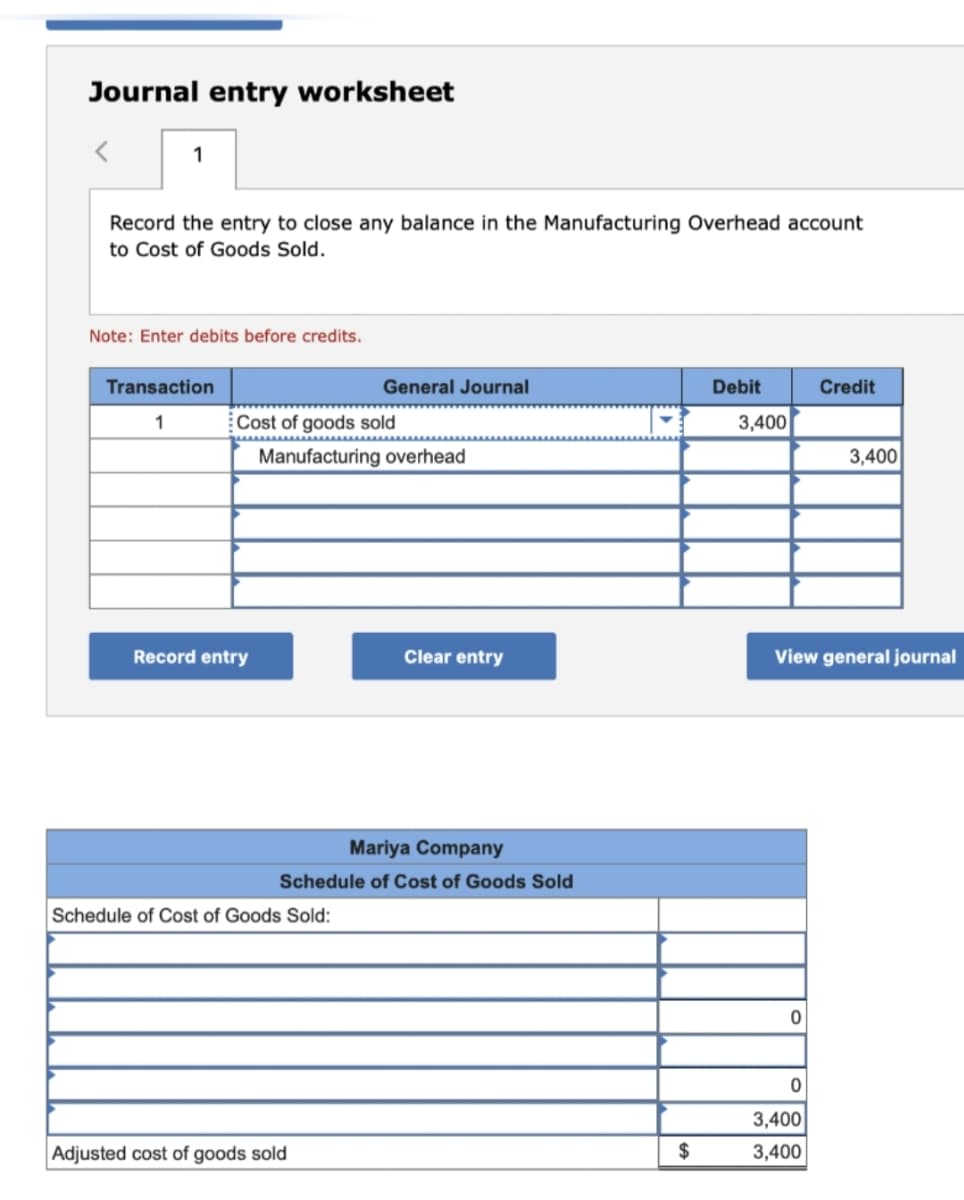 Journal entry worksheet
1
Record the entry to close any balance in the Manufacturing Overhead account
to Cost of Goods Sold.
Note: Enter debits before credits.
Transaction
1
Cost of goods sold
Record entry
General Journal
Manufacturing overhead
Schedule of Cost of Goods Sold:
Mariya Company
Schedule of Cost of Goods Sold
Adjusted cost of goods sold
Clear entry
$
Debit
3,400
0
Credit
View general journal
0
3,400
3,400
3,400