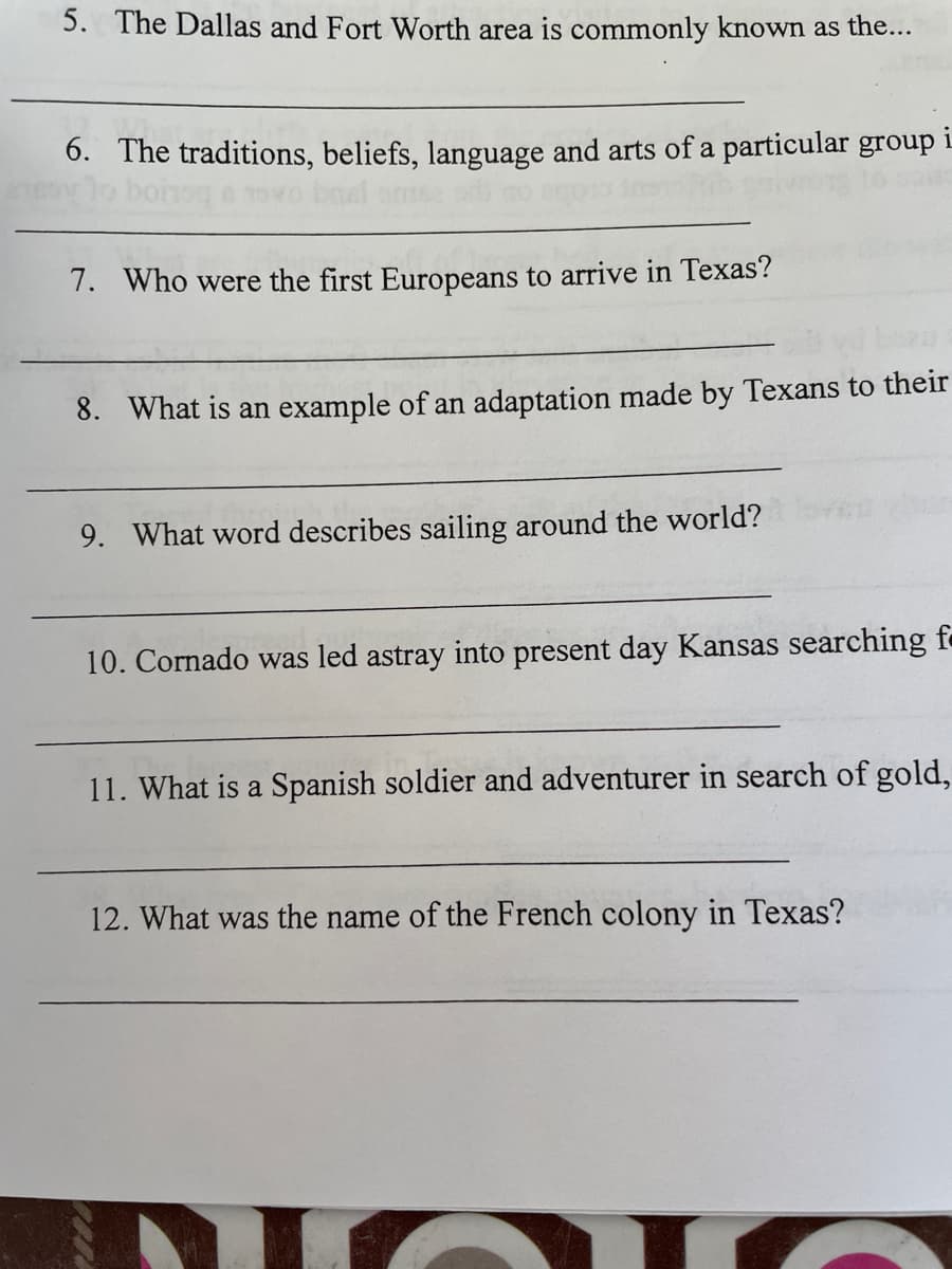 5. The Dallas and Fort Worth area is commonly known as the...
6. The traditions, beliefs, language and arts of a particular group i
7. Who were the first Europeans to arrive in Texas?
8. What is an example of an adaptation made by Texans to their
9. What word describes sailing around the world?
10. Cornado was led astray into present day Kansas searching f
11. What is a Spanish soldier and adventurer in search of gold,
12. What was the name of the French colony in Texas?
DICI
