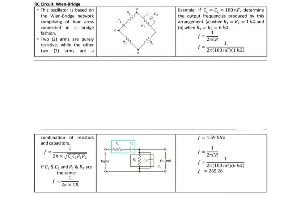 RC Circuit: Wien-Bridge
• This oscillator is based on
the Wien-Bridge network
comprising of four arms
connected in a bridge
Example: If C, = C2 = 100 nF, determine
the output frequencies produced by this
arrangement: (a) when R, = R2 =1 kl and
(b) when R1 = R2 = 6 kn.
R2
%3D
fashion.
1
• Two (2) arms are purely
resistive, while the other
two (2) arms are a
2RCR
1
f
2n(100 nF)(1 kn)
f = 1.59 kHz
combination
and capacitors.
1
resistors
%3!
f =
2n x C,C,R,R2
2nCR
Input
Output
f
2n (100 nF)(6 kn)
f = 265.26
If C, & C2 and R, & R2 are
the same:
1
f =
2n x CR
