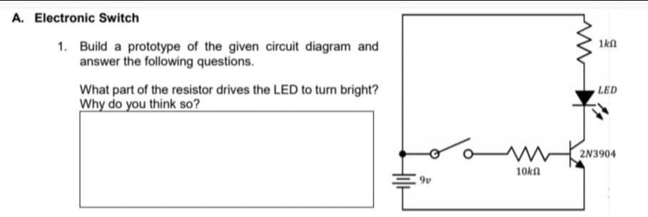 A. Electronic Switch
1kn
1. Build a prototype of the given circuit diagram and
answer the following questions.
What part of the resistor drives the LED to turn bright?
Why do you think so?
LED
wkaN3904
10kn
9v
