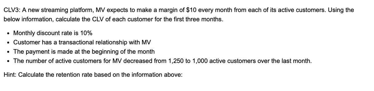 CLV3: A new streaming platform, MV expects to make a margin of $10 every month from each of its active customers. Using the
below information, calculate the CLV of each customer for the first three months.
Monthly discount rate is 10%
• Customer has a transactional relationship with MV
• The payment is made at the beginning of the month
The number of active customers for MV decreased from 1,250 to 1,000 active customers over the last month.
Hint: Calculate the retention rate based on the information above:
