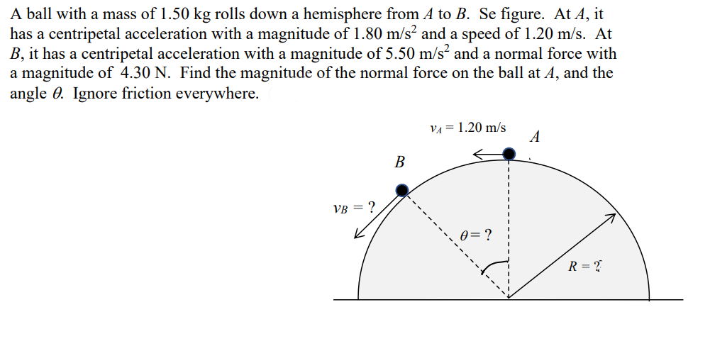 A ball with a mass of 1.50 kg rolls down a hemisphere from A to B. Se figure. At A, it
has a centripetal acceleration with a magnitude of 1.80 m/s² and a speed of 1.20 m/s. At
B, it has a centripetal acceleration with a magnitude of 5.50 m/s? and a normal force with
a magnitude of 4.30 N. Find the magnitude of the normal force on the ball at A, and the
angle 0. Ignore friction everywhere.
VA = 1.20 m/s
В
VB = ?
0= ?
R = ?
