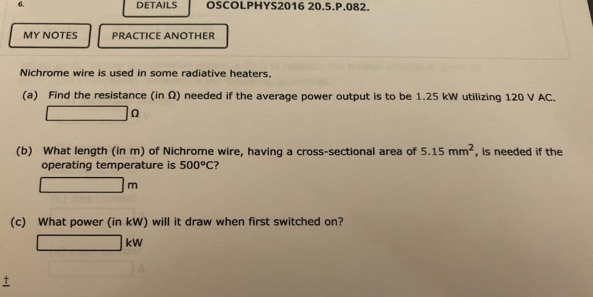 6.
DETAILS
OSCOLPHYS2016 20.5.P.082.
MY NOTES
PRACTICE ANOTHER
Nichrome wire is used in some radiative heaters.
(a) Find the resistance (in Q) needed if the average power output is to be 1.25 kW utilizing 120 V AC.
Ω
(b) What length (in m) of Nichrome wire, having a cross-sectional area of 5.15 mm2, is needed if the
operating temperature is 500°C?
(c) What power (in kW) will it draw when first switched on?
kW
