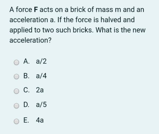 A force F acts on a brick of mass m and an
acceleration a. If the force is halved and
applied to two such bricks. What is the new
acceleration?
A. a/2
В. а/4
С. 2а
D. a/5
Е. 4а

