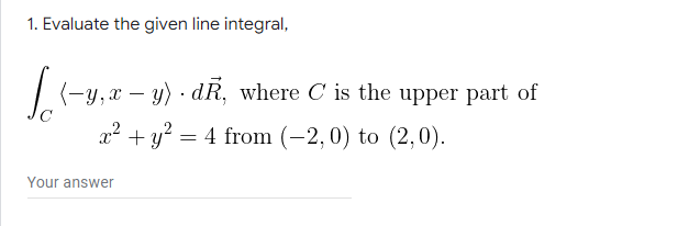 1. Evaluate the given line integral,
(-y,x – y) · dR, where C is the upper part of
x² + y?
= 4 from (-2, 0) to (2,0).
Your answer
