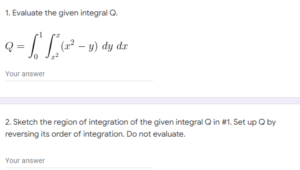 1. Evaluate the given integral Q.
Q
2= 1 L (₂²
(x² - y) dy dx
Your answer
2. Sketch the region of integration of the given integral Q in #1. Set up Q by
reversing its order of integration. Do not evaluate.
Your answer