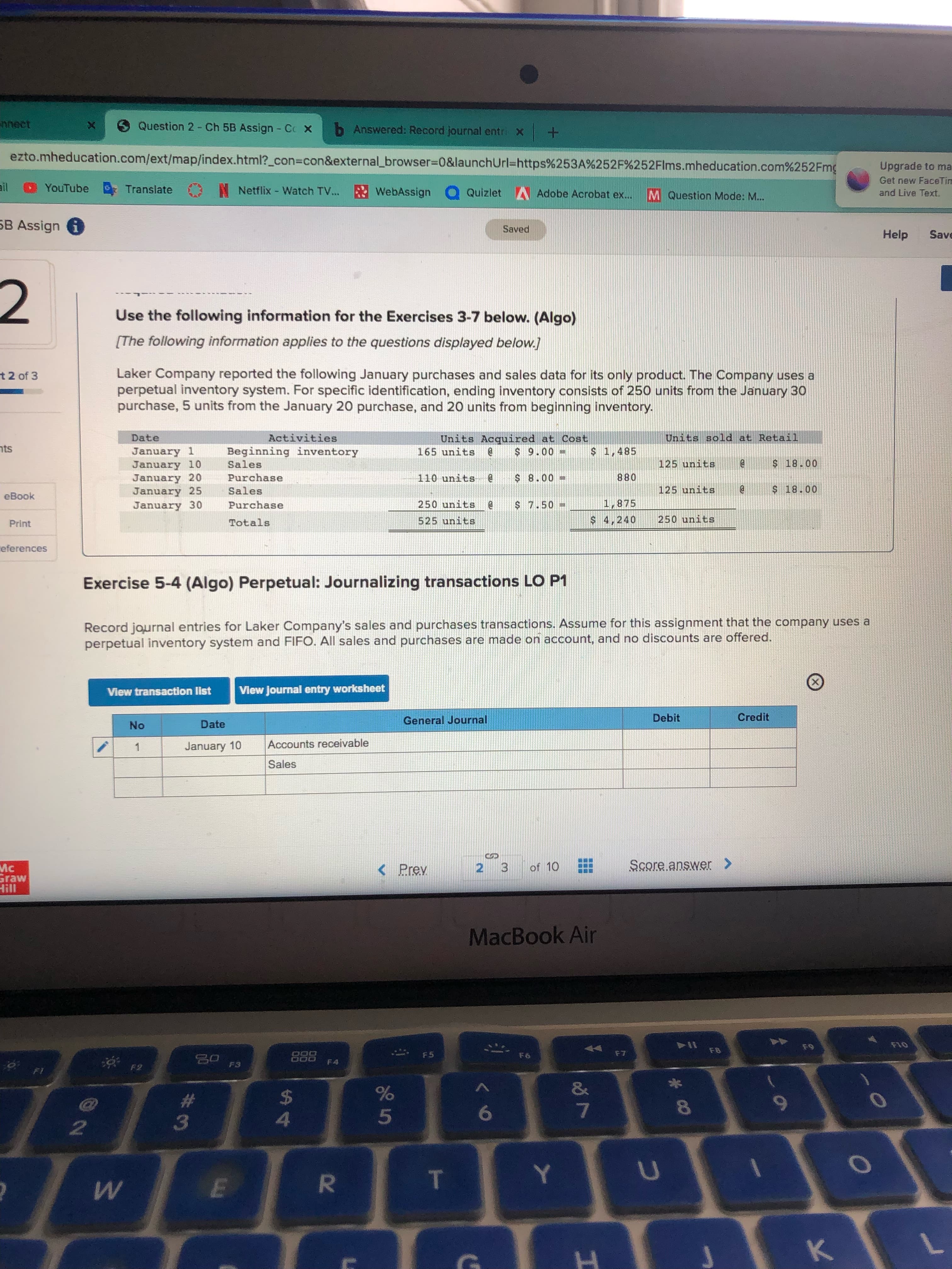 R
w/
Question 2- Ch 5B Assign - Cc X
b Answered: Record journal entri x
ezto.mheducation.com/ext/map/index.html?_con%3con&external_browser%3D0&launchUrl=https%253A%252F%252Flms.mheducation.com%252Fmg
Upgrade to ma
Get new FaceTim
YouTube
N Netflix - Watch TV... WebAssign Q Quizlet Adobe Acrobat ex...
Translate
M Question Mode: M...
and Live Text.
SB Assign i
pae
Help
Save
Use the following information for the Exercises 3-7 below. (Algo)
[The following information applies to the questions displayed below.]
Laker Company reported the following January purchases and sales data for its only product. The Company uses a
perpetual inventory system. For specific identification, ending inventory consists of 250 units from the January 30
purchase, 5 units from the January 20 purchase, and 20 units from beginning inventory.
t2 of 3
Date
Activities
Units Acquired at Cost
Units sold at Retail
nts
January 1
January 10
January 20
January 25
January 30
Beginning inventory
165 units
$ 1,485
006 $
$ 18.00
Sales
125 units
Purchase
110 units
088
125 units
Sales
eBook
Purchase
ם05 חTuרB
$ 7.50
1,875
Print
Totals
525 units
$ 4,240
250 units
ceferences
Exercise 5-4 (Algo) Perpetual: Journalizing transactions LO P1
Record journal entries for Laker Company's sales and purchases transactions. Assume for this assignment that the company uses a
perpetual inventory system and FIFO. All sales and purchases are made on account, and no discounts are offered.
View transaction list
View Journal entry worksheet
Date
General Journal
Debit
Credit
o.
January 10
Accounts receivable
Sales
Mc
Graw
< Prev
2 3
of 10
II!H
MacBook Air
114
DOO
000
F5
F7
F3
23
4.
5.
2.
3.
H.
