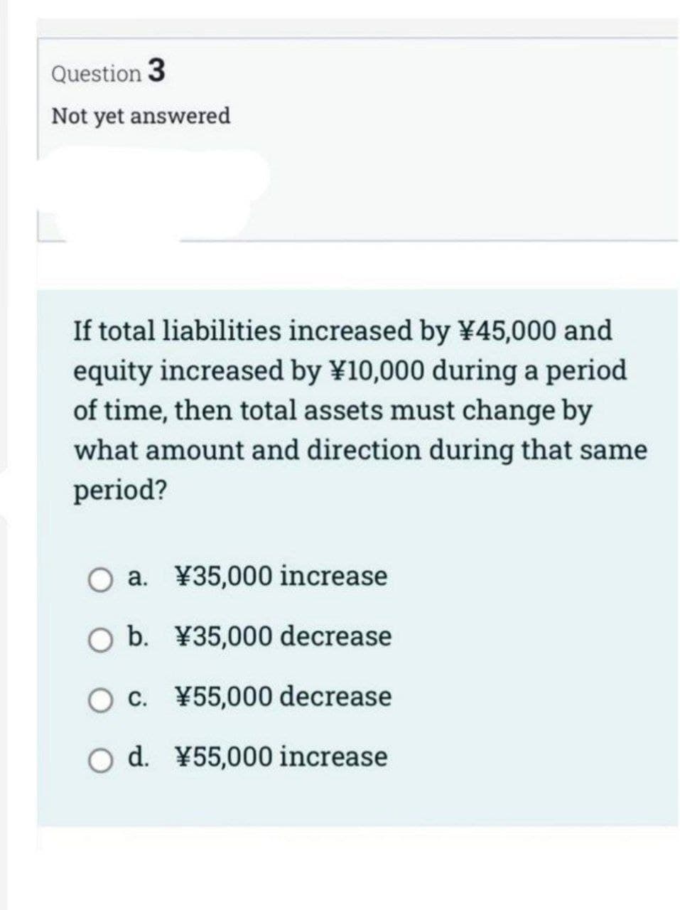 Question 3
Not yet answered
If total liabilities increased by ¥45,000 and
equity increased by ¥10,000 during a period
of time, then total assets must change by
what amount and direction during that same
period?
O a. ¥35,000 increase
O b. ¥35,000 decrease
O c. ¥55,000 decrease
O d. ¥55,000 increase