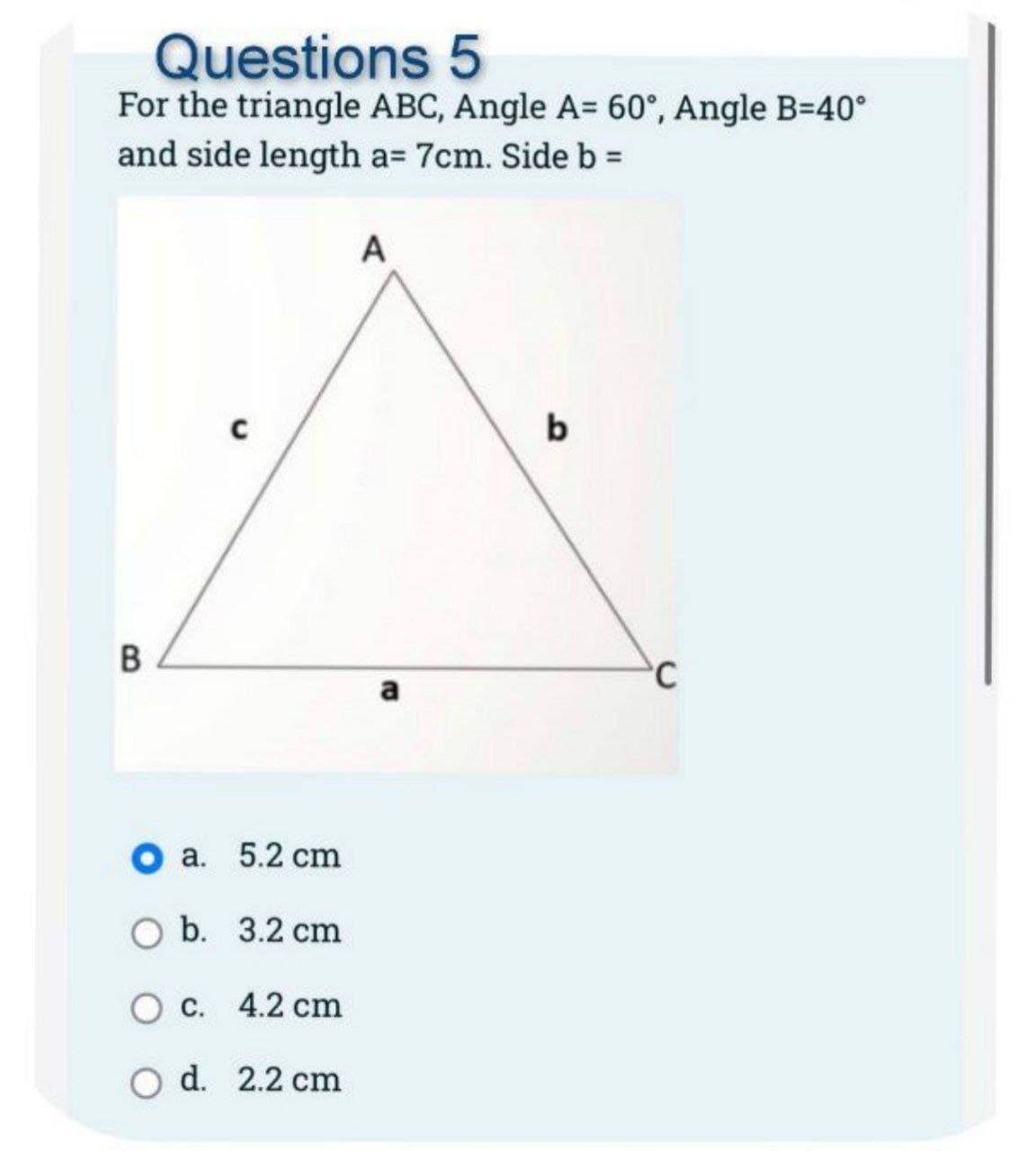 Questions 5
For the triangle ABC, Angle A= 60°, Angle B=40°
and side length a= 7cm. Side b =
B
O a. 5.2 cm
O b.
3.2 cm
c. 4.2 cm
O d. 2.2 cm
A
a
b
C