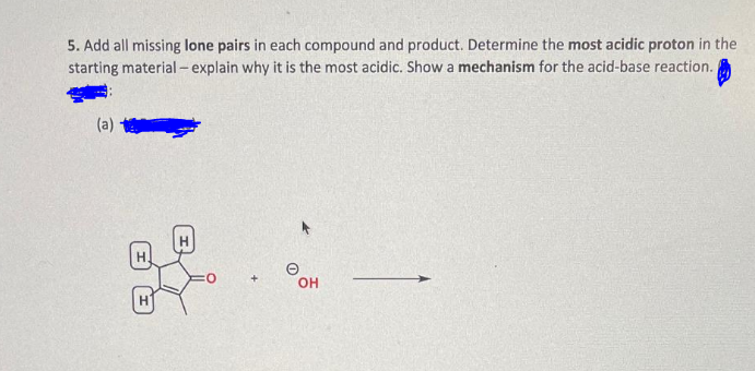 5. Add all missing lone pairs in each compound and product. Determine the most acidic proton in the
starting material - explain why it is the most acidic. Show a mechanism for the acid-base reaction.
(a)
OH
