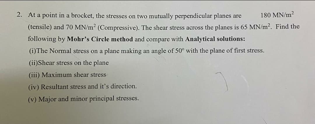 2. At a point in a brocket, the stresses on two mutually perpendicular planes are
180 MN/m?
(tensile) and 70 MN/m2 (Compressive). The shear stress across the planes is 65 MN/m2. Find the
following by Mohr's Circle method and compare with Analytical solutions:
(i)The Normal stress on a plane making an angle of 50° with the plane of first stress.
(ii)Shear stress on the plane
(iii) Maximum shear stress
(iv) Resultant stress and it's direction.
(v) Major and minor principal stresses.
