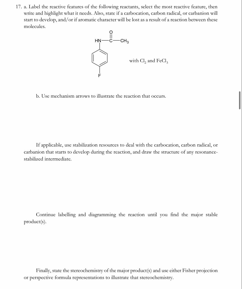 17. a. Label the reactive features of the following reactants, select the most reactive feature, then
write and highlight what it needs. Also, state if a carbocation, carbon radical, or carbanion will
start to develop, and/or if aromatic character will be lost as a result of a reaction between these
molecules.
HN-C
-CH3
with Cl, and FeCl,
b. Use mechanism arrows to illustrate the reaction that occurs.
If applicable, use stabilization resources to deal with the carbocation, carbon radical, or
carbanion that starts to develop during the reaction, and draw the structure of any resonance-
stabilized intermediate.
Continue labelling and diagramming the reaction until you find the major stable
product(s).
Finally, state the stereochemistry of the major product(s) and use either Fisher projection
or perspective formula representations to illustrate that stereochemistry.
