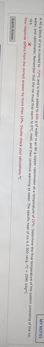 MY NOTES
A 40 g block of ice is cooled to -72°C and is then added to 600 g of water in an 80 g copper calorimeter at a temperature of 25°C. Determine the final temperature of the system consisting of the ice,
water, and calorimeter. Remember that the ice must first warm to 0°C, melt, and then continue warming as water. The specific heat of ice is 0.500 cal/g °C = 2090 J/kg°C.
19.5
x
Your response differs from the correct answer by more than 10%. Double check your calculations.°C
Submit Answer