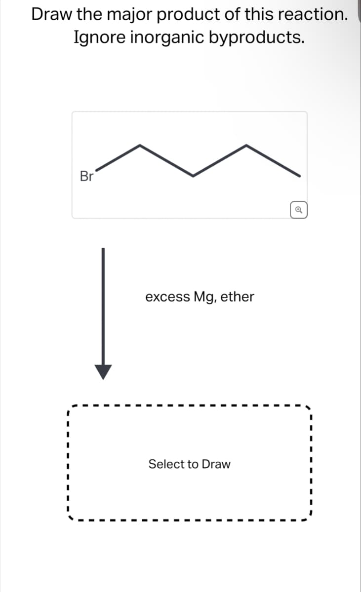 Draw the major product of this reaction.
Ignore inorganic byproducts.
Br
excess Mg, ether
Select to Draw
Q