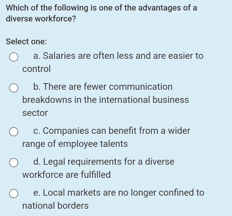 Which of the following is one of the advantages of a
diverse workforce?
Select one:
a. Salaries are often less and are easier to
control
b. There are fewer communication
breakdowns in the international business
sector
c. Companies can benefit from a wider
range of employee talents
d. Legal requirements for a diverse
workforce are fulfilled
e. Local markets are no longer confined to
national borders
