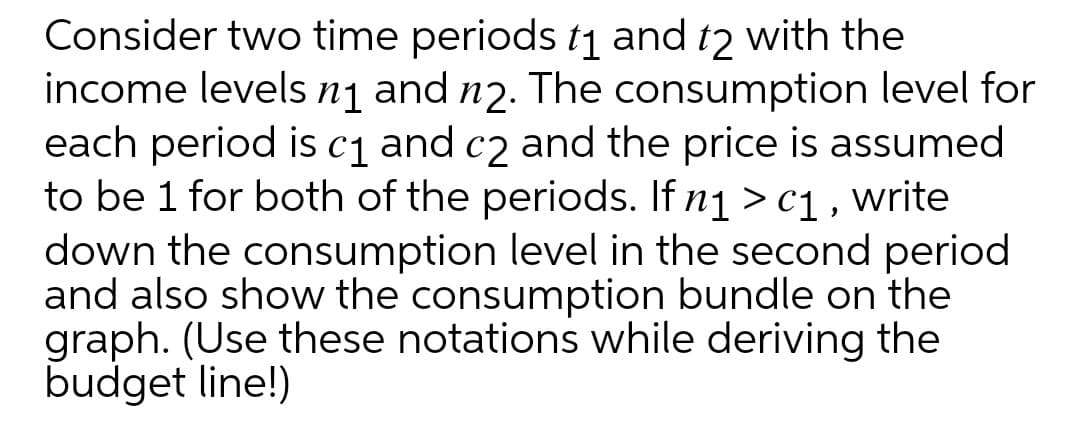 Consider two time periods t1 and t2 with the
income levels nj and nɔ. The consumption level for
each period is c1 and c2 and the price is assumed
to be 1 for both of the periods. If n1 > c1 , write
down the consumption level in the second period
and also show the consumption bundle on the
graph. (Use these notations while deriving the
budget line!)
