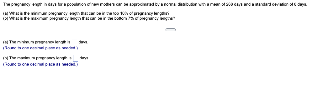The pregnancy length in days for a population of new mothers can be approximated by a normal distribution with a mean of 268 days and a standard deviation of 8 days.
(a) What is the minimum pregnancy length that can be in the top 10% of pregnancy lengths?
(b) What is the maximum pregnancy length that can be in the bottom 7% of pregnancy lengths?
C
(a) The minimum pregnancy length is
(Round to one decimal place as needed.)
days.
(b) The maximum pregnancy length is days.
(Round to one decimal place as needed.)