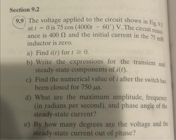 ance is 4000 and the initial current in the 75 mH
9.9 The voltage applied to the circuit shown in Fig. 9.5
Section 9.2
at t = 0 is 75 cos (4000t – 60°) V. The circuit resist-
O is 75 cos (4000t
-
at t
ance is 400 and the initial current in the 75
inductor is zero.
a) Find i(t) for t 0.
b) Write the expressions for the transient and
steady-state components of i(1).
c) Find the numerical value of i after the switch has
been closed for 750 us.
d) What are the maximum amplitude, frequency
(in radians per second), and phase angle of the
steady-state current?
e) By how many degrees are the voltage and the
steady-state current out of phase?
