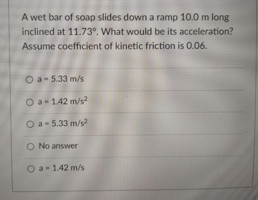 A wet bar of soap slides down a ramp 10.0 m long
inclined at 11.73°. What would be its acceleration?
Assume coefficient of kinetic friction is 0.06.
O a- 5.33 m/s
a = 1.42 m/s2
O a = 5.33 m/s²
O No answer
O a = 1.42 m/s
