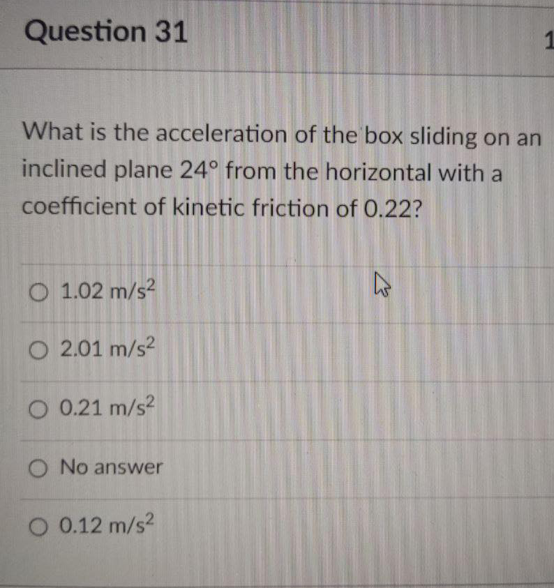 Question 31
What is the acceleration of the box sliding on an
inclined plane 24° from the horizontal with a
coefficient of kinetic friction of 0.22?
O 1.02 m/s-
O 2.01 m/s2
O 0.21 m/s?
O No answer
O 0.12 m/s?
