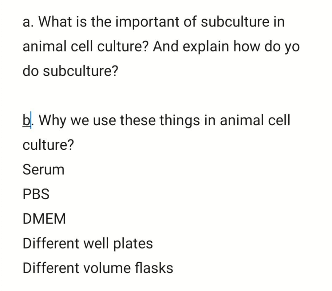 a. What is the important of subculture in
animal cell culture? And explain how do yo
do subculture?
b. Why we use these things in animal cell
culture?
Serum
PBS
DMEM
Different well plates
Different volume flasks
