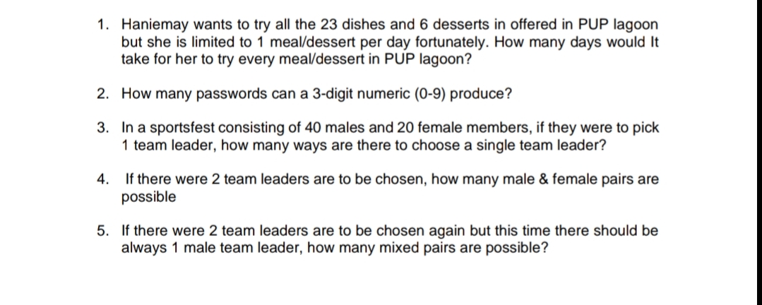 1. Haniemay wants to try all the 23 dishes and 6 desserts in offered in PUP lagoon
but she is limited to 1 meal/dessert per day fortunately. How many days would It
take for her to try every meal/dessert in PUP lagoon?
2. How many passwords can a 3-digit numeric (0-9) produce?
3. In a sportsfest consisting of 40 males and 20 female members, if they were to pick
1 team leader, how many ways are there to choose a single team leader?
4. If there were 2 team leaders are to be chosen, how many male & female pairs are
possible
5. If there were 2 team leaders are to be chosen again but this time there should be
always 1 male team leader, how many mixed pairs are possible?
