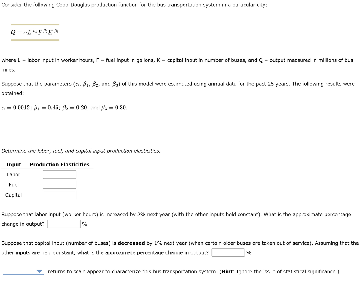 Consider the following Cobb-Douglas production function for the bus transportation system in a particular city:
Q=aL B₁F B₂K B3
where L = labor input in worker hours, F = fuel input in gallons, K = capital input in number of buses, and Q = output measured in millions of bus
miles.
Suppose that the parameters (α, B₁, B₂, and ß3) of this model were estimated using annual data for the past 25 years. The following results were
obtained:
a = 0.0012; B₁ = 0.45; ß₂ = 0.20; and B3 = 0.30.
Determine the labor, fuel, and capital input production elasticities.
Input Production Elasticities
Labor
Fuel
Capital
Suppose that labor input (worker hours) is increased by 2% next year (with the other inputs held constant). What is the approximate percentage
change in output?
%
Suppose that capital input (number of buses) is decreased by 1% next year (when certain older buses are taken out of service). Assuming that the
other inputs are held constant, what is the approximate percentage change in output?
%
returns to scale appear to characterize this bus transportation system. (Hint: Ignore the issue of statistical significance.)