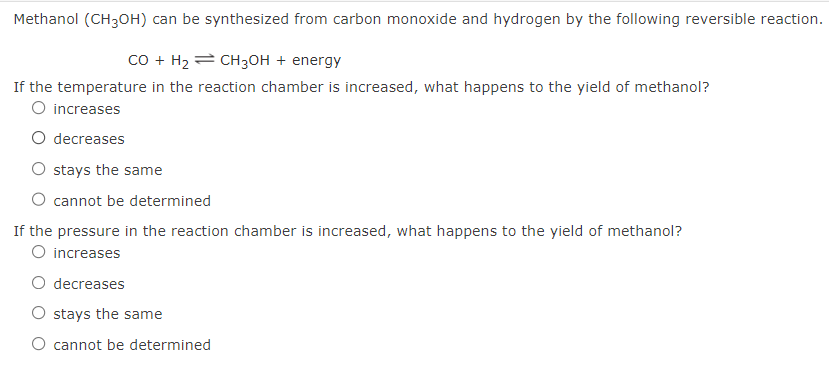 Methanol (CH3OH) can be synthesized from carbon monoxide and hydrogen by the following reversible reaction.
CO + H₂ CH3OH + energy
If the temperature in the reaction chamber is increased, what happens to the yield of methanol?
O increases
O decreases
stays the same
cannot be determined
If the pressure in the reaction chamber is increased, what happens to the yield of methanol?
O increases
O decreases
O stays the same
O cannot be determined
