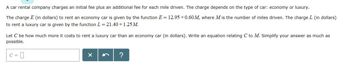A car rental company charges an initial fee plus an additional fee for each mile driven. The charge depends on the type of car: economy or luxury.
12.95 0.60 M, where M is the number of miles driven. The charge L (in dollars)
The charge E (in dollars) to rent an economy car is given by the function E
to rent a luxury car is given by the function L = 21.40+ 1.25 M
Let C be how much more it costs to rent a luxury car than an economy car (in dollars). Write an equation relating C to M. Simplify your answer as much as
possible.
X
